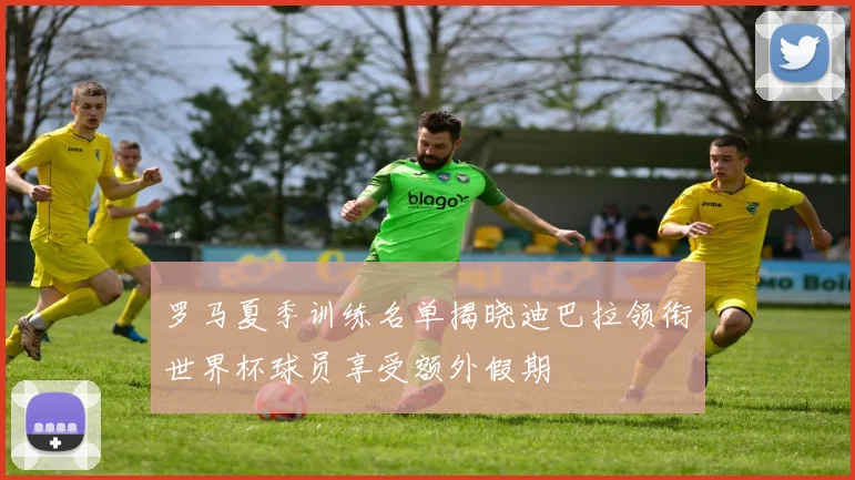 罗马夏季训练名单揭晓迪巴拉领衔世界杯球员享受额外假期