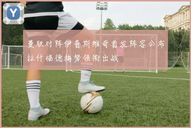 曼联对阵伊普斯维奇首发阵容公布拉什福德梅努领衔出战
