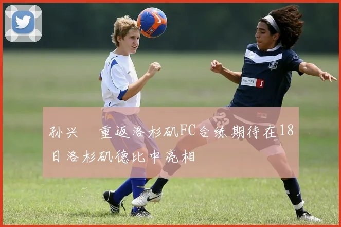 孙兴慜重返洛杉矶FC合练期待在18日洛杉矶德比中亮相