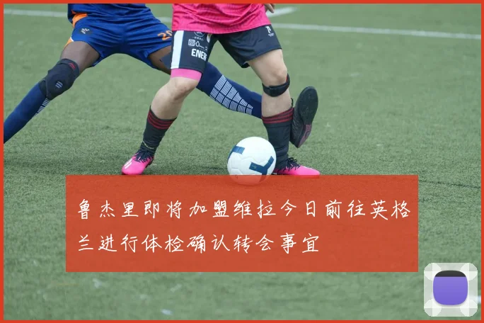 鲁杰里即将加盟维拉今日前往英格兰进行体检确认转会事宜