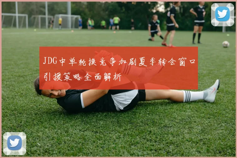 JDG中单轮换竞争加剧夏季转会窗口引援策略全面解析