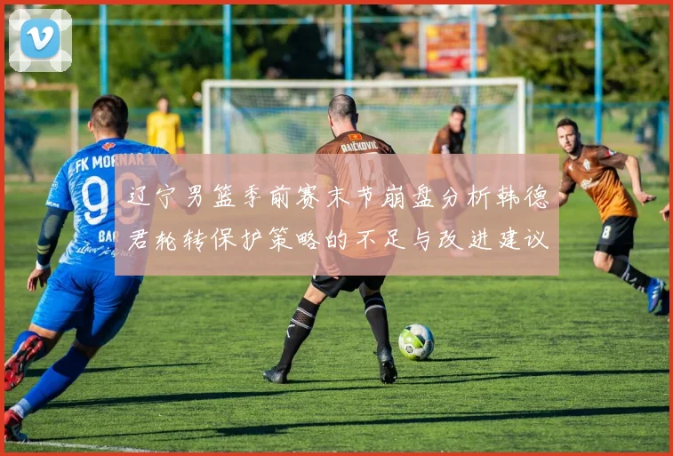 辽宁男篮季前赛末节崩盘分析韩德君轮转保护策略的不足与改进建议