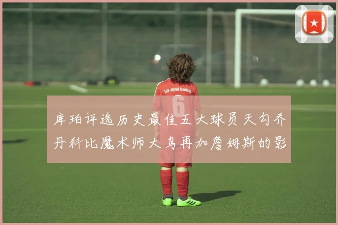 库珀评选历史最佳五大球员天勾乔丹科比魔术师大鸟再加詹姆斯的影响力