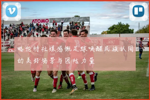 略伦特社媒感慨足球唤醒民族认同的美好场景与团结力量