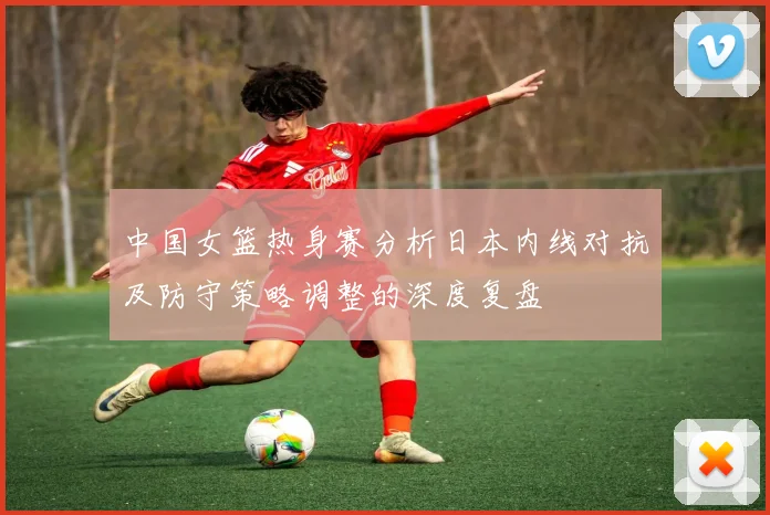 中国女篮热身赛分析日本内线对抗及防守策略调整的深度复盘