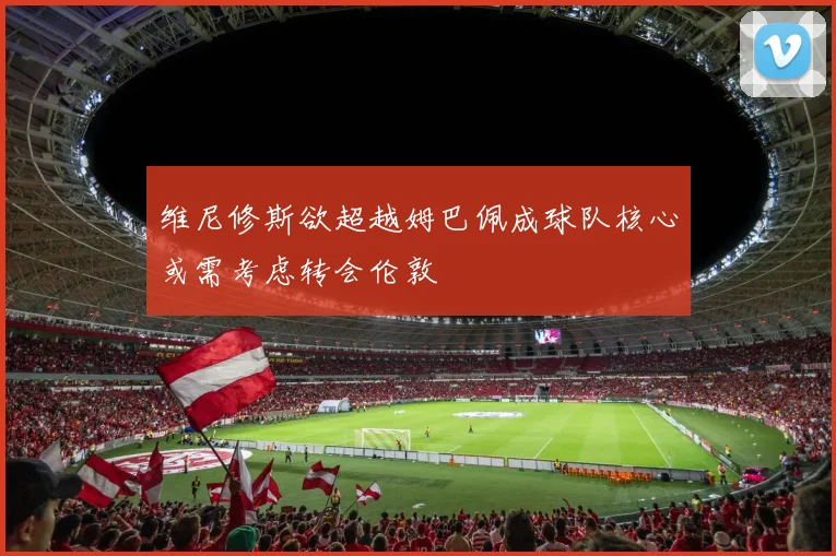 维尼修斯欲超越姆巴佩成球队核心或需考虑转会伦敦